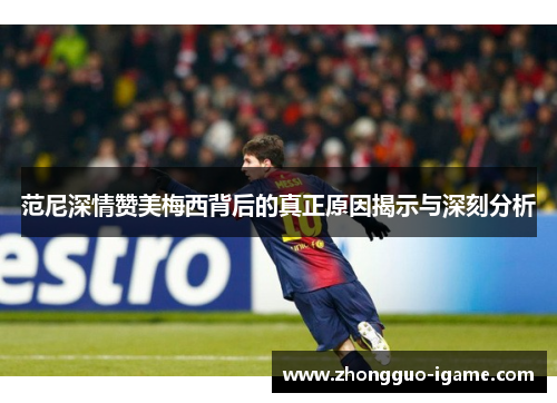 范尼深情赞美梅西背后的真正原因揭示与深刻分析