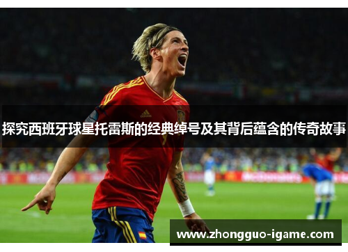 探究西班牙球星托雷斯的经典绰号及其背后蕴含的传奇故事 探究西班牙球星托雷斯的经典绰号及其背后蕴含的传奇故事