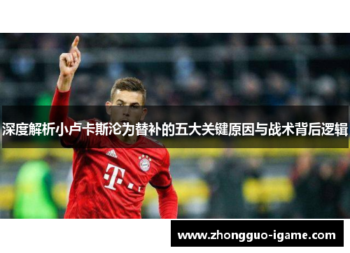 深度解析小卢卡斯沦为替补的五大关键原因与战术背后逻辑