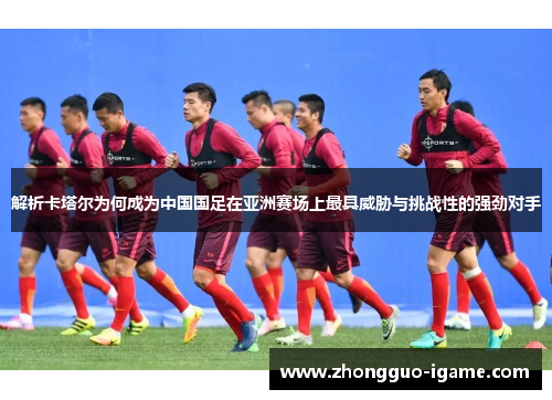 解析卡塔尔为何成为中国国足在亚洲赛场上最具威胁与挑战性的强劲对手