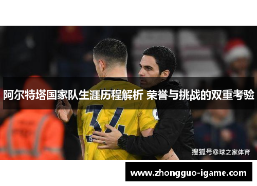 阿尔特塔国家队生涯历程解析 荣誉与挑战的双重考验 阿尔特塔国家队生涯历程解析 荣誉与挑战的双重考验