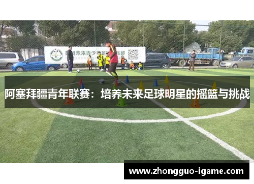 阿塞拜疆青年联赛:培养未来足球明星的摇篮与挑战 阿塞拜疆青年联赛:培养未来足球明星的摇篮与挑战