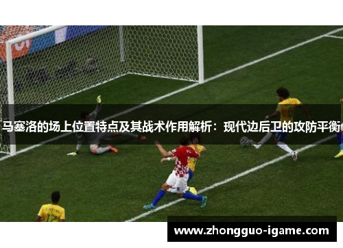 马塞洛的场上位置特点及其战术作用解析：现代边后卫的攻防平衡