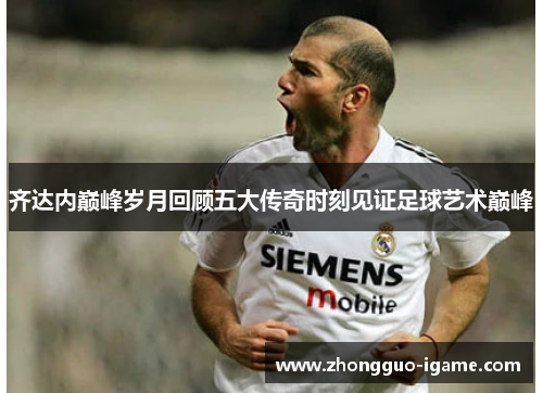 齐达内巅峰岁月回顾五大传奇时刻见证足球艺术巅峰