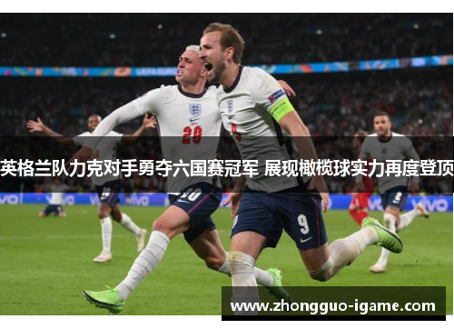 英格兰队力克对手勇夺六国赛冠军 展现橄榄球实力再度登顶