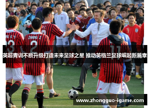 英超青训不断升级打造未来足球之星 推动英格兰足球崛起新篇章