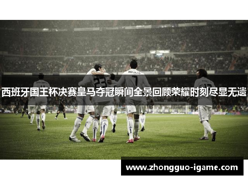 西班牙国王杯决赛皇马夺冠瞬间全景回顾荣耀时刻尽显无遗