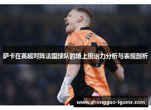 萨卡在英超对阵法国球队的场上统治力分析与表现剖析