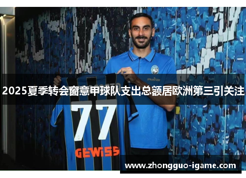 2025夏季转会窗意甲球队支出总额居欧洲第三引关注 2025夏季转会窗意甲球队支出总额居欧洲第三引关注
