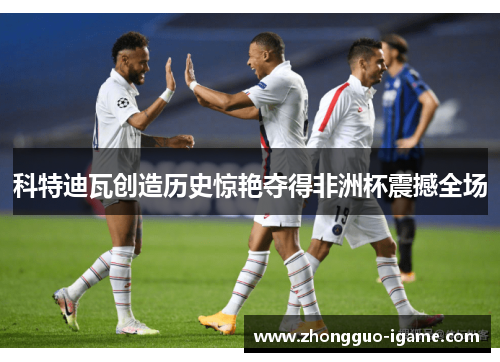 科特迪瓦创造历史惊艳夺得非洲杯震撼全场