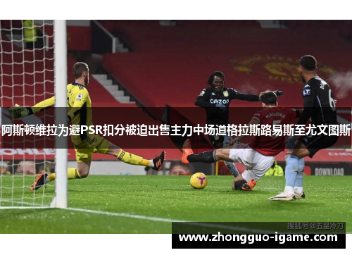 阿斯顿维拉为避PSR扣分被迫出售主力中场道格拉斯路易斯至尤文图斯